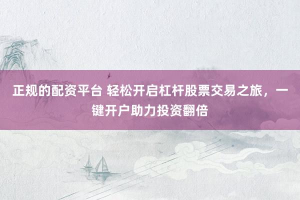 正规的配资平台 轻松开启杠杆股票交易之旅，一键开户助力投资翻倍