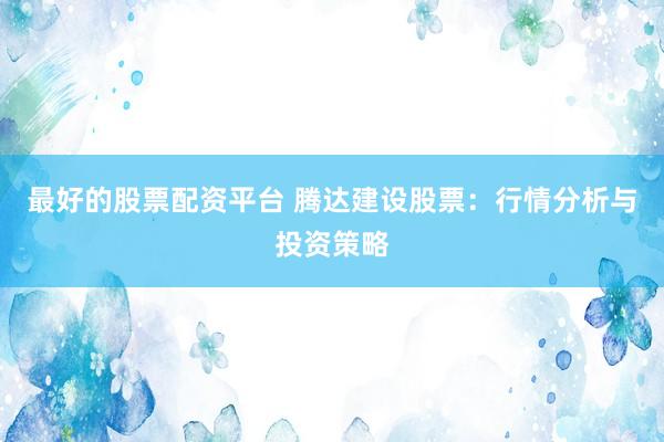 最好的股票配资平台 腾达建设股票：行情分析与投资策略