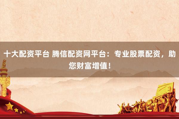 十大配资平台 腾信配资网平台：专业股票配资，助您财富增值！