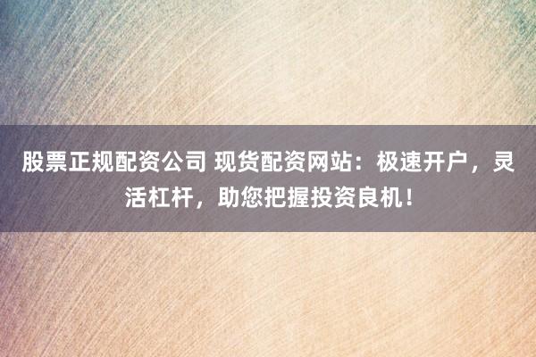 股票正规配资公司 现货配资网站：极速开户，灵活杠杆，助您把握投资良机！