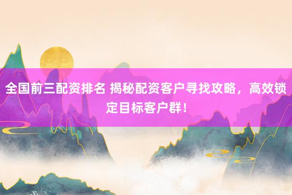 全国前三配资排名 揭秘配资客户寻找攻略，高效锁定目标客户群！