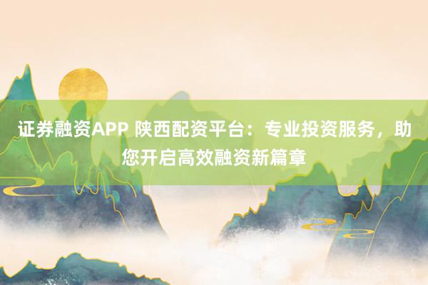 证券融资APP 陕西配资平台：专业投资服务，助您开启高效融资新篇章