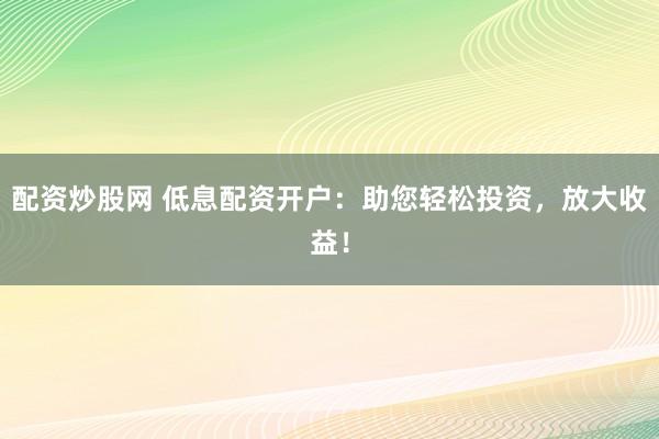 配资炒股网 低息配资开户：助您轻松投资，放大收益！