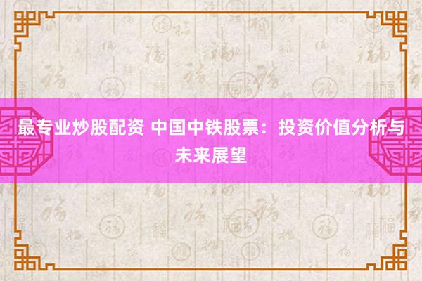最专业炒股配资 中国中铁股票：投资价值分析与未来展望