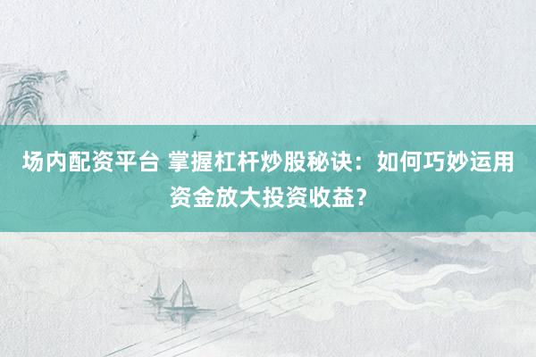 场内配资平台 掌握杠杆炒股秘诀：如何巧妙运用资金放大投资收益？