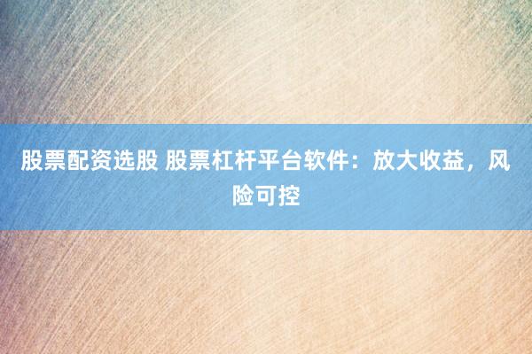 股票配资选股 股票杠杆平台软件：放大收益，风险可控