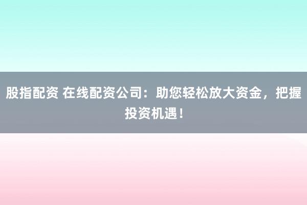 股指配资 在线配资公司：助您轻松放大资金，把握投资机遇！
