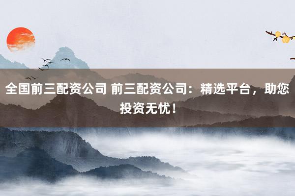全国前三配资公司 前三配资公司：精选平台，助您投资无忧！