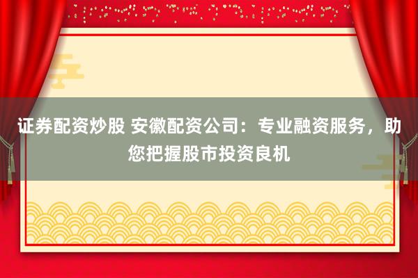 证券配资炒股 安徽配资公司：专业融资服务，助您把握股市投资良机