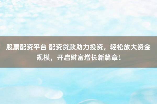 股票配资平台 配资贷款助力投资，轻松放大资金规模，开启财富增长新篇章！