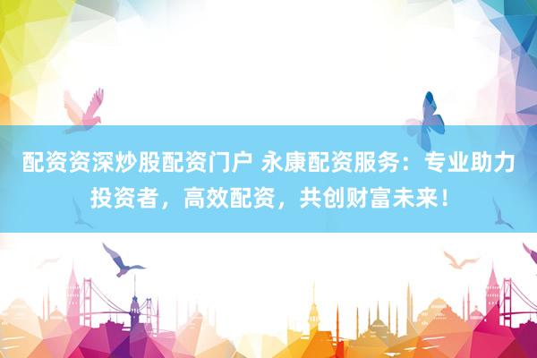 配资资深炒股配资门户 永康配资服务：专业助力投资者，高效配资，共创财富未来！