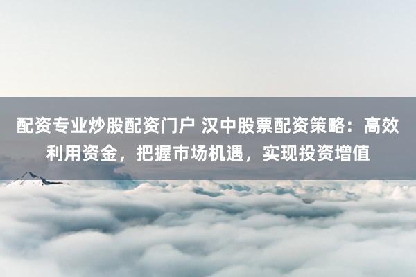 配资专业炒股配资门户 汉中股票配资策略：高效利用资金，把握市场机遇，实现投资增值