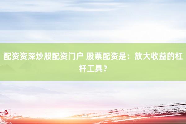 配资资深炒股配资门户 股票配资是：放大收益的杠杆工具？