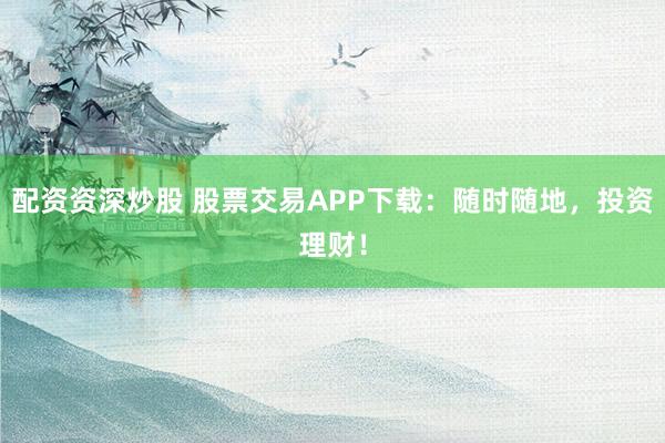 配资资深炒股 股票交易APP下载：随时随地，投资理财！