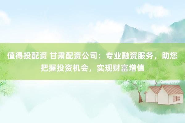 值得投配资 甘肃配资公司：专业融资服务，助您把握投资机会，实现财富增值