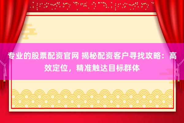 专业的股票配资官网 揭秘配资客户寻找攻略：高效定位，精准触达目标群体