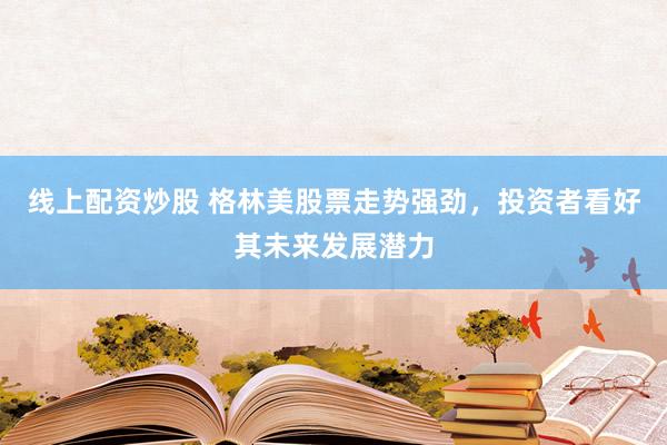 线上配资炒股 格林美股票走势强劲，投资者看好其未来发展潜力