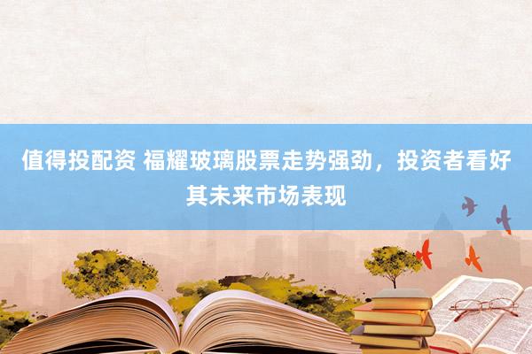 值得投配资 福耀玻璃股票走势强劲，投资者看好其未来市场表现