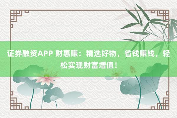 证券融资APP 财惠赚：精选好物，省钱赚钱，轻松实现财富增值！