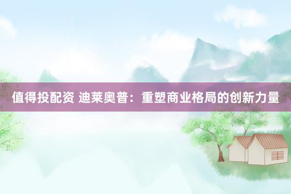 值得投配资 迪莱奥普：重塑商业格局的创新力量