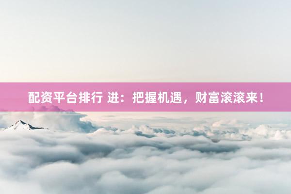 配资平台排行 进：把握机遇，财富滚滚来！