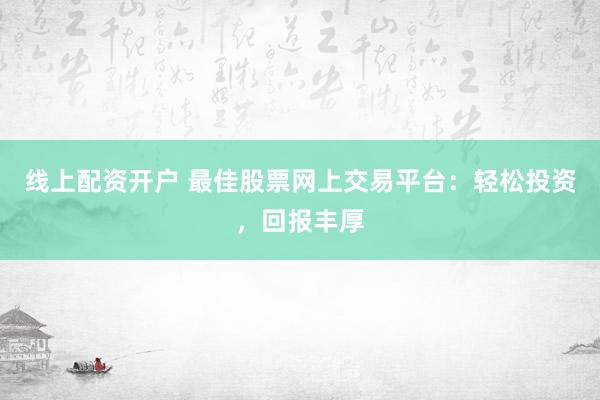 线上配资开户 最佳股票网上交易平台：轻松投资，回报丰厚