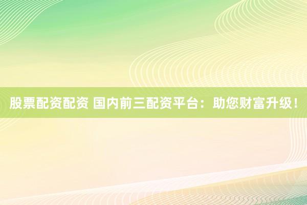股票配资配资 国内前三配资平台：助您财富升级！