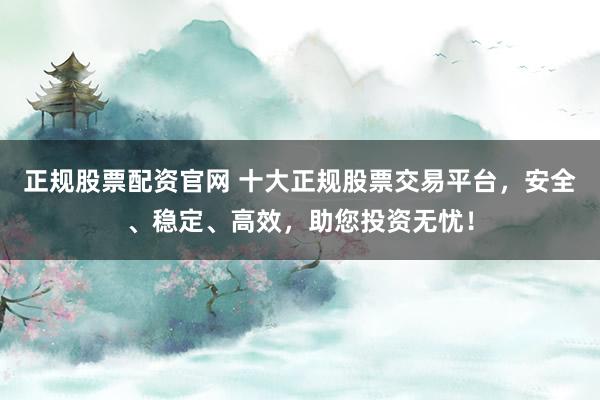 正规股票配资官网 十大正规股票交易平台，安全、稳定、高效，助您投资无忧！