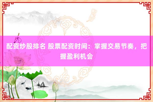 配资炒股排名 股票配资时间：掌握交易节奏，把握盈利机会