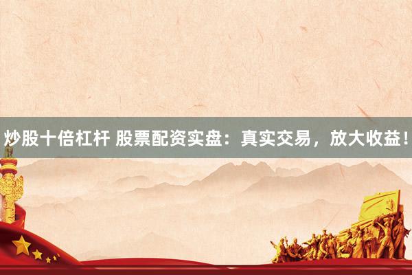 炒股十倍杠杆 股票配资实盘：真实交易，放大收益！