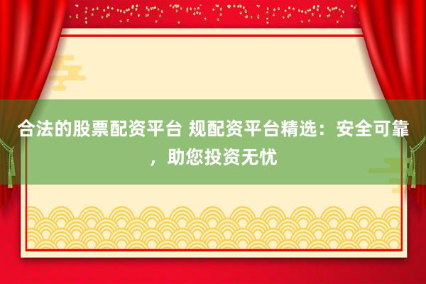 合法的股票配资平台 规配资平台精选：安全可靠，助您投资无忧