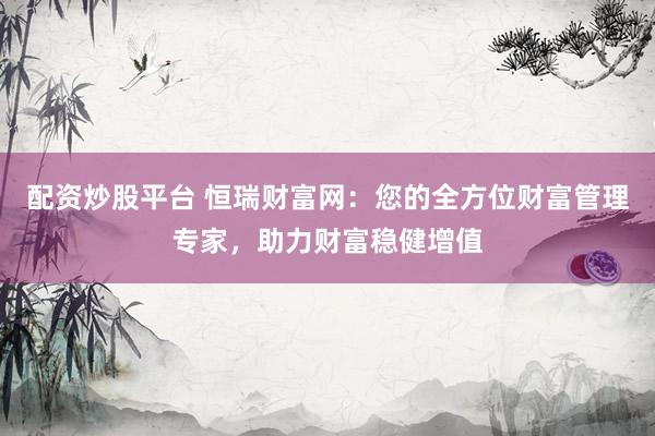 配资炒股平台 恒瑞财富网：您的全方位财富管理专家，助力财富稳健增值