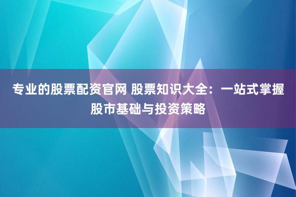 专业的股票配资官网 股票知识大全：一站式掌握股市基础与投资策略