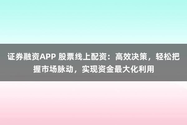 证券融资APP 股票线上配资：高效决策，轻松把握市场脉动，实现资金最大化利用