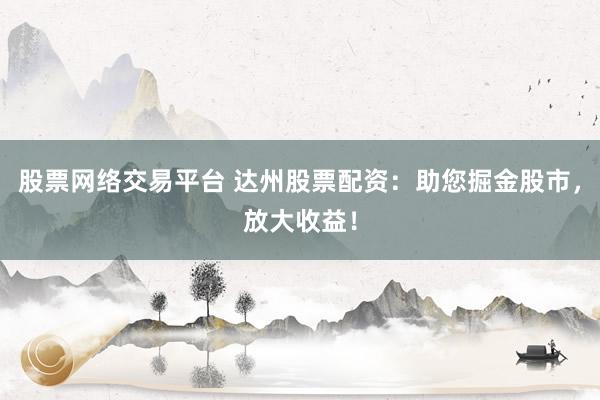 股票网络交易平台 达州股票配资：助您掘金股市，放大收益！