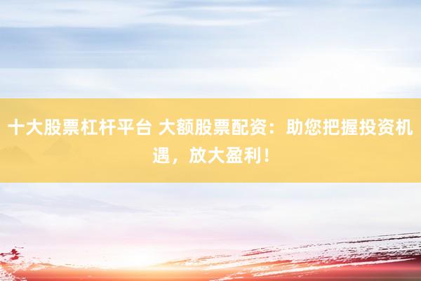 十大股票杠杆平台 大额股票配资：助您把握投资机遇，放大盈利！