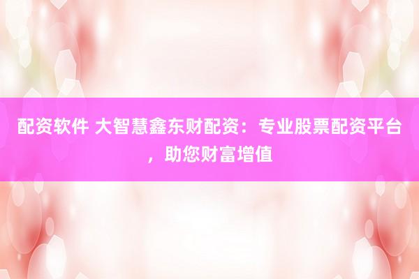配资软件 大智慧鑫东财配资：专业股票配资平台，助您财富增值