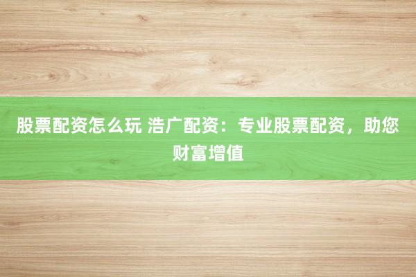股票配资怎么玩 浩广配资：专业股票配资，助您财富增值