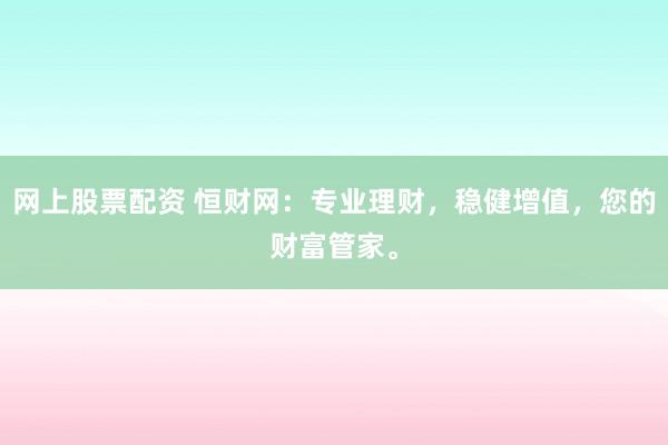 网上股票配资 恒财网：专业理财，稳健增值，您的财富管家。