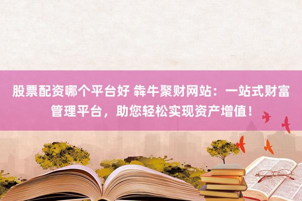 股票配资哪个平台好 犇牛聚财网站：一站式财富管理平台，助您轻松实现资产增值！