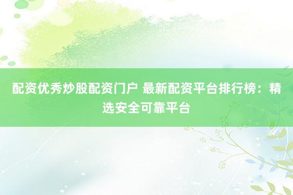 配资优秀炒股配资门户 最新配资平台排行榜：精选安全可靠平台