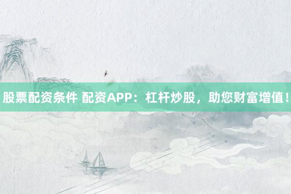 股票配资条件 配资APP：杠杆炒股，助您财富增值！