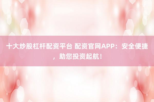 十大炒股杠杆配资平台 配资官网APP：安全便捷，助您投资起航！