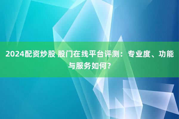 2024配资炒股 股门在线平台评测：专业度、功能与服务如何？