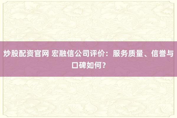 炒股配资官网 宏融信公司评价：服务质量、信誉与口碑如何？