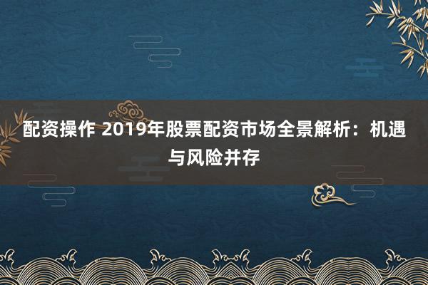 配资操作 2019年股票配资市场全景解析：机遇与风险并存