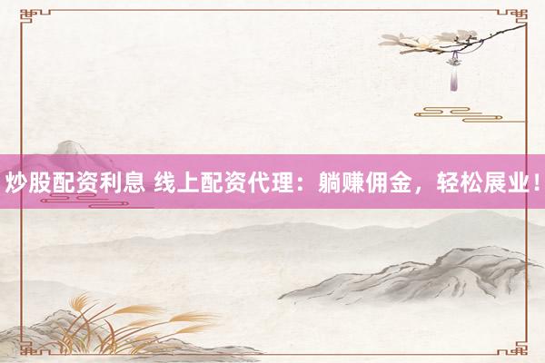 炒股配资利息 线上配资代理：躺赚佣金，轻松展业！