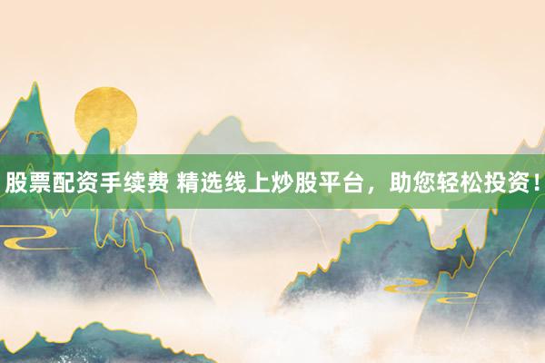 股票配资手续费 精选线上炒股平台，助您轻松投资！