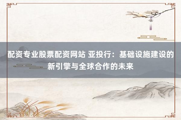 配资专业股票配资网站 亚投行：基础设施建设的新引擎与全球合作的未来