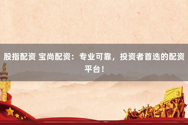 股指配资 宝尚配资：专业可靠，投资者首选的配资平台！